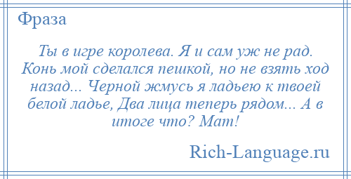 
    Ты в игре королева. Я и сам уж не рад. Конь мой сделался пешкой, но не взять ход назад... Черной жмусь я ладьею к твоей белой ладье, Два лица теперь рядом... А в итоге что? Мат!