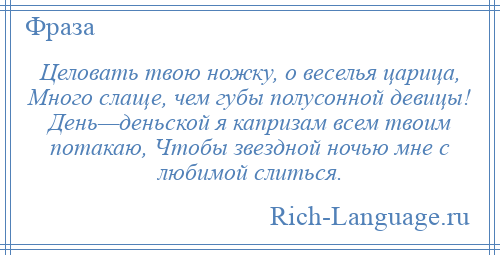 
    Целовать твою ножку, о веселья царица, Много слаще, чем губы полусонной девицы! День—деньской я капризам всем твоим потакаю, Чтобы звездной ночью мне с любимой слиться.