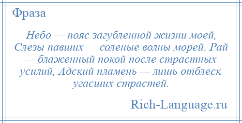 
    Небо — пояс загубленной жизни моей, Слезы павших — соленые волны морей. Рай — блаженный покой после страстных усилий, Адский пламень — лишь отблеск угасших страстей.