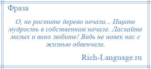 
    О, не растите дерево печали... Ищите мудрость в собственном начале. Ласкайте милых и вино любите! Ведь не навек нас с жизнью обвенчали.