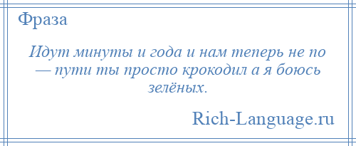 
    Идут минуты и года и нам теперь не по — пути ты просто крокодил а я боюсь зелёных.