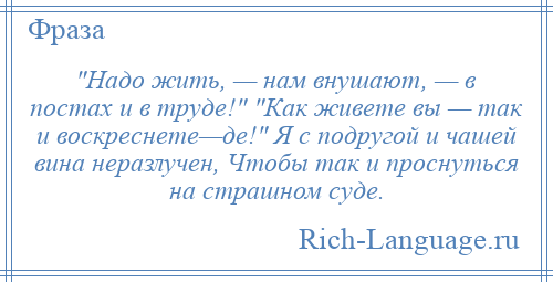 
     Надо жить, — нам внушают, — в постах и в труде! Как живете вы — так и воскреснете—де! Я с подругой и чашей вина неразлучен, Чтобы так и проснуться на страшном суде.