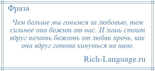 
    Чем больше мы гонимся за любовью, тем сильнее она бежит от нас. И лишь стоит вдруг начать бежать от любви прочь, как она вдруг готова кинуться на шею.