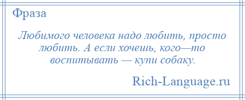 
    Любимого человека надо любить, просто любить. А если хочешь, кого—то воспитывать — купи собаку.