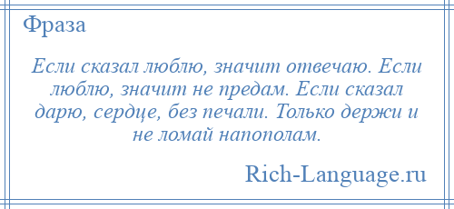 
    Если сказал люблю, значит отвечаю. Если люблю, значит не предам. Если сказал дарю, сердце, без печали. Только держи и не ломай напополам.