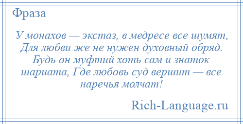 
    У монахов — экстаз, в медресе все шумят, Для любви же не нужен духовный обряд. Будь он муфтий хоть сам и знаток шариата, Где любовь суд вершит — все наречья молчат!