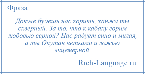 
    Доколе будешь нас корить, ханжа ты скверный, За то, что к кабаку горим любовью верной? Нас радует вино и милая, а ты Опутан четками и ложью лицемерной.