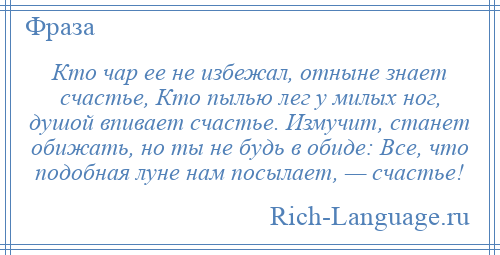 
    Кто чар ее не избежал, отныне знает счастье, Кто пылью лег у милых ног, душой впивает счастье. Измучит, станет обижать, но ты не будь в обиде: Все, что подобная луне нам посылает, — счастье!