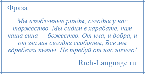 
    Мы влюбленные ринды, сегодня у нас торжество. Мы сидим в харабате, нам чаша вина — божество. От ума, и добра, и от зла мы сегодня свободны, Все мы вдребезги пьяны. Не требуй от нас ничего!