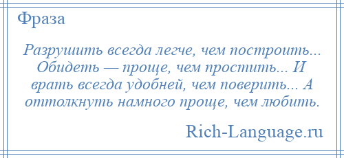 
    Разрушить всегда легче, чем построить... Обидеть — проще, чем простить... И врать всегда удобней, чем поверить... А оттолкнуть намного проще, чем любить.