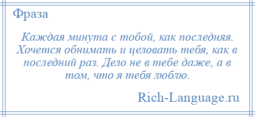 
    Каждая минута с тобой, как последняя. Хочется обнимать и целовать тебя, как в последний раз. Дело не в тебе даже, а в том, что я тебя люблю.