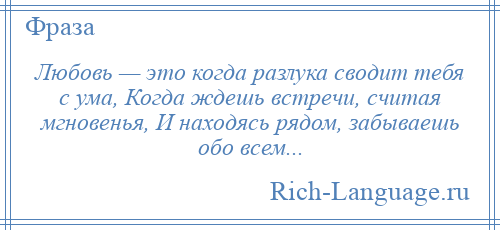 
    Любовь — это когда разлука сводит тебя с ума, Когда ждешь встречи, считая мгновенья, И находясь рядом, забываешь обо всем...