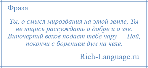 
    Ты, о смысл мироздания на этой земле, Ты не тщись рассуждать о добре и о зле. Виночерпий веков подает тебе чару — Пей, покончи с борением дум на челе.