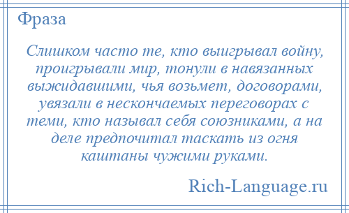 
    Слишком часто те, кто выигрывал войну, проигрывали мир, тонули в навязанных выжидавшими, чья возьмет, договорами, увязали в нескончаемых переговорах с теми, кто называл себя союзниками, а на деле предпочитал таскать из огня каштаны чужими руками.