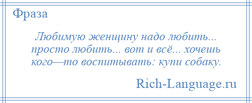 
    Любимую женщину надо любить... просто любить... вот и всё... хочешь кого—то воспитывать: купи собаку.