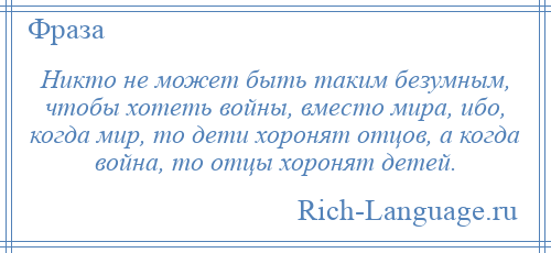 
    Никто не может быть таким безумным, чтобы хотеть войны, вместо мира, ибо, когда мир, то дети хоронят отцов, а когда война, то отцы хоронят детей.