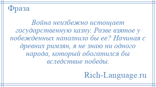 
    Война неизбежно истощает государственную казну. Разве взятое у побежденных наполнило бы ее? Начиная с древних римлян, я не знаю ни одного народа, который обогатился бы вследствие победы.