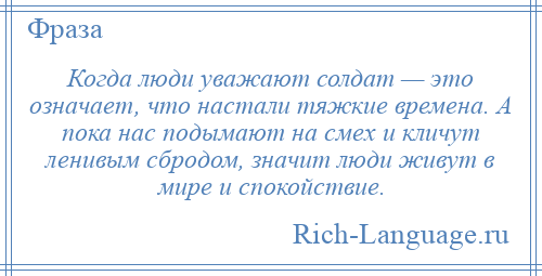 
    Когда люди уважают солдат — это означает, что настали тяжкие времена. А пока нас подымают на смех и кличут ленивым сбродом, значит люди живут в мире и спокойствие.