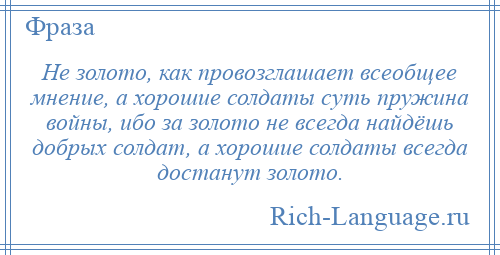 
    Не золото, как провозглашает всеобщее мнение, а хорошие солдаты суть пружина войны, ибо за золото не всегда найдёшь добрых солдат, а хорошие солдаты всегда достанут золото.