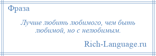 
    Лучше любить любимого, чем быть любимой, но с нелюбимым.