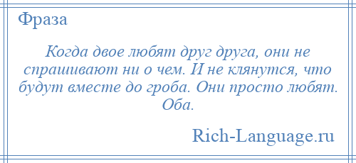 
    Когда двое любят друг друга, они не спрашивают ни о чем. И не клянутся, что будут вместе до гроба. Они просто любят. Оба.