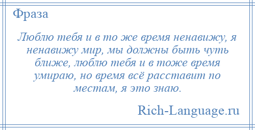 
    Люблю тебя и в то же время ненавижу, я ненавижу мир, мы должны быть чуть ближе, люблю тебя и в тоже время умираю, но время всё расставит по местам, я это знаю.