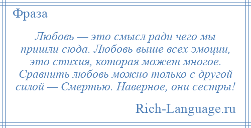 
    Любовь — это смысл ради чего мы пришли сюда. Любовь выше всех эмоции, это стихия, которая может многое. Сравнить любовь можно только с другой силой — Смертью. Наверное, они сестры!