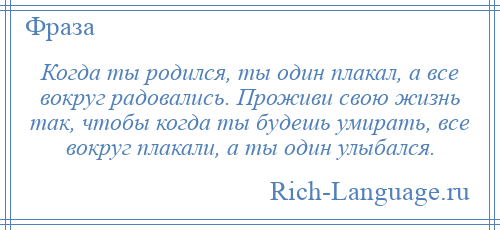 
    Когда ты родился, ты один плакал, а все вокруг радовались. Проживи свою жизнь так, чтобы когда ты будешь умирать, все вокруг плакали, а ты один улыбался.