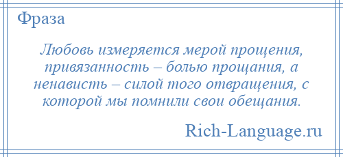 
    Любовь измеряется мерой прощения, привязанность – болью прощания, а ненависть – силой того отвращения, с которой мы помнили свои обещания.
