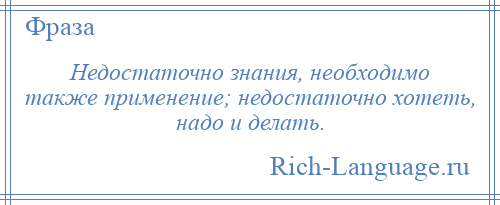 
    Недостаточно знания, необходимо также применение; недостаточно хотеть, надо и делать.