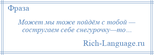 
    Может мы тоже пойдём с тобой — состругаем себе снегурочку—то…