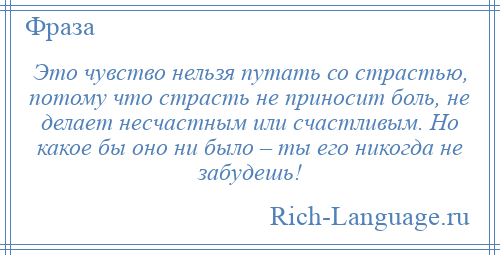 
    Это чувство нельзя путать со страстью, потому что страсть не приносит боль, не делает несчастным или счастливым. Но какое бы оно ни было – ты его никогда не забудешь!