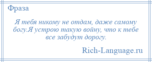 
    Я тебя никому не отдам, даже самому богу.Я устрою такую войну, что к тебе все забудут дорогу.