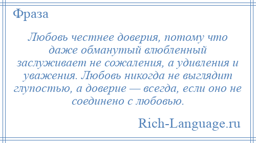 
    Любовь честнее доверия, потому что даже обманутый влюбленный заслуживает не сожаления, а удивления и уважения. Любовь никогда не выглядит глупостью, а доверие — всегда, если оно не соединено с любовью.