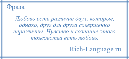 
    Любовь есть различие двух, которые, однако, друг для друга совершенно неразличны. Чувство и сознание этого тождества есть любовь.