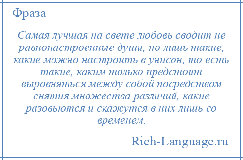 
    Самая лучшая на свете любовь сводит не равнонастроенные души, но лишь такие, какие можно настроить в унисон, то есть такие, каким только предстоит выровняться между собой посредством снятия множества различий, какие разовьются и скажутся в них лишь со временем.