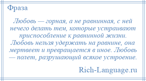 
    Любовь — горная, а не равнинная, с ней нечего делать тем, которые устраивают приспособление к равнинной жизни. Любовь нельзя удержать на равнине, она мертвеет и превращается в иное. Любовь — полет, разрушающий всякое устроение.