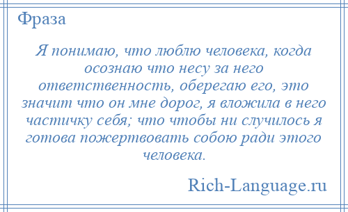 
    Я понимаю, что люблю человека, когда осознаю что несу за него ответственность, оберегаю его, это значит что он мне дорог, я вложила в него частичку себя; что чтобы ни случилось я готова пожертвовать собою ради этого человека.