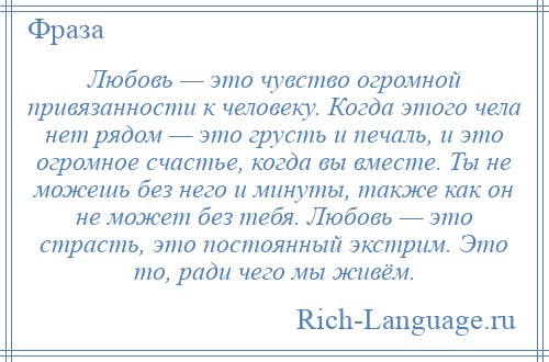 
    Любовь — это чувство огромной привязанности к человеку. Когда этого чела нет рядом — это грусть и печаль, и это огромное счастье, когда вы вместе. Ты не можешь без него и минуты, также как он не может без тебя. Любовь — это страсть, это постоянный экстрим. Это то, ради чего мы живём.