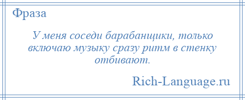 
    У меня соседи барабанщики, только включаю музыку сразу ритм в стенку отбивают.