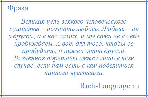 
    Великая цель всякого человеческого существа – осознать любовь. Любовь – не в другом, а в нас самих, и мы сами ее в себе пробуждаем. А вот для того, чтобы ее пробудить, и нужен этот другой. Вселенная обретает смысл лишь в том случае, если нам есть с кем поделиться нашими чувствами.