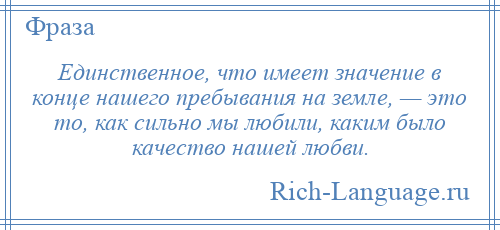 
    Единственное, что имеет значение в конце нашего пребывания на земле, — это то, как сильно мы любили, каким было качество нашей любви.