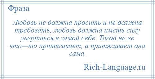 
    Любовь не должна просить и не должна требовать, любовь должна иметь силу увериться в самой себе. Тогда не ее что—то притягивает, а притягивает она сама.