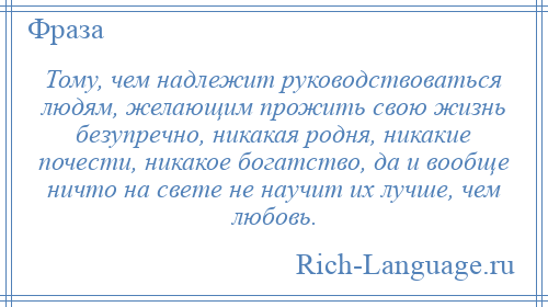 
    Тому, чем надлежит руководствоваться людям, желающим прожить свою жизнь безупречно, никакая родня, никакие почести, никакое богатство, да и вообще ничто на свете не научит их лучше, чем любовь.