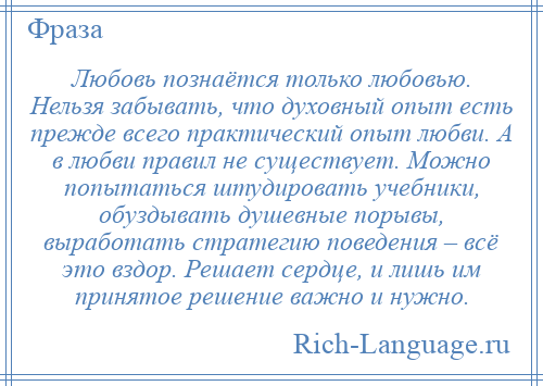 
    Любовь познаётся только любовью. Нельзя забывать, что духовный опыт есть прежде всего практический опыт любви. А в любви правил не существует. Можно попытаться штудировать учебники, обуздывать душевные порывы, выработать стратегию поведения – всё это вздор. Решает сердце, и лишь им принятое решение важно и нужно.