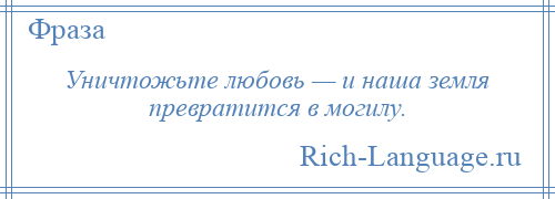 
    Уничтожьте любовь — и наша земля превратится в могилу.