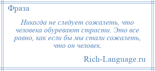 
    Никогда не следует сожалеть, что человека обуревают страсти. Это все равно, как если бы мы стали сожалеть, что он человек.