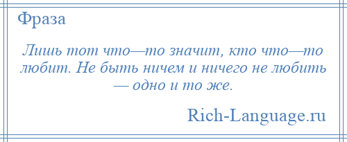 
    Лишь тот что—то значит, кто что—то любит. Не быть ничем и ничего не любить — одно и то же.