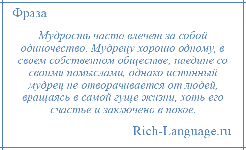 
    Мудрость часто влечет за собой одиночество. Мудрецу хорошо одному, в своем собственном обществе, наедине со своими помыслами, однако истинный мудрец не отворачивается от людей, вращаясь в самой гуще жизни, хоть его счастье и заключено в покое.