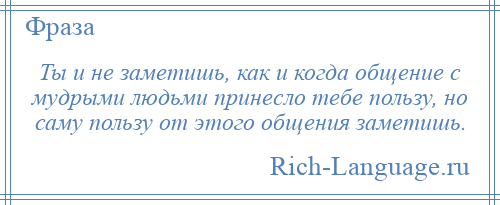 
    Ты и не заметишь, как и когда общение с мудрыми людьми принесло тебе пользу, но саму пользу от этого общения заметишь.